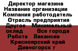 Директор магазина › Название организации ­ Компания-работодатель › Отрасль предприятия ­ Другое › Минимальный оклад ­ 1 - Все города Работа » Вакансии   . Красноярский край,Дивногорск г.